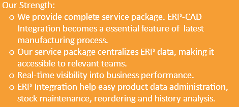  Our Strength: We provide complete service package. ERP-CAD Integration becomes a essential feature of latest manufacturing process. Our service package centralizes ERP data, making it accessible to relevant teams. Real-time visibility into business performance. ERP Integration help easy product data administration, stock maintenance, reordering and history analysis.