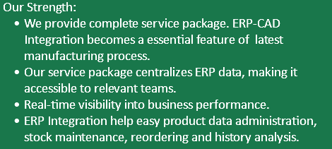  Our Strength: We provide complete service package. ERP-CAD Integration becomes a essential feature of latest manufacturing process. Our service package centralizes ERP data, making it accessible to relevant teams. Real-time visibility into business performance. ERP Integration help easy product data administration, stock maintenance, reordering and history analysis.